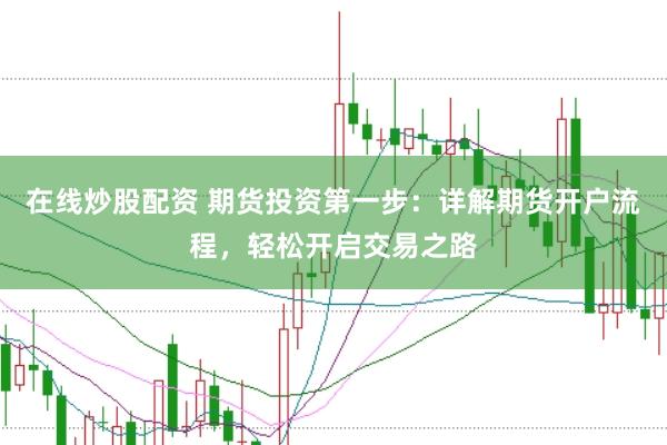 在线炒股配资 期货投资第一步：详解期货开户流程，轻松开启交易之路