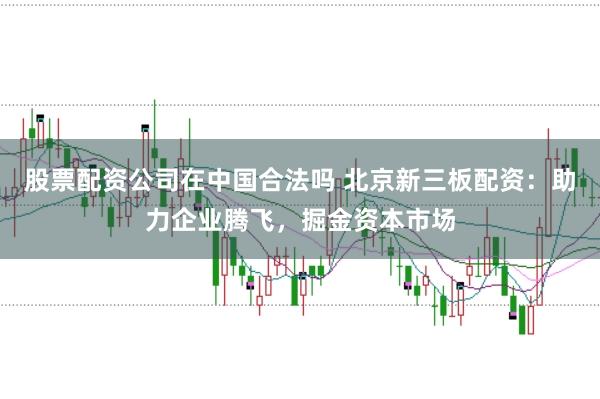 股票配资公司在中国合法吗 北京新三板配资：助力企业腾飞，掘金资本市场