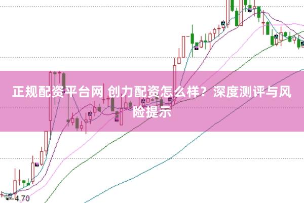 正规配资平台网 创力配资怎么样？深度测评与风险提示