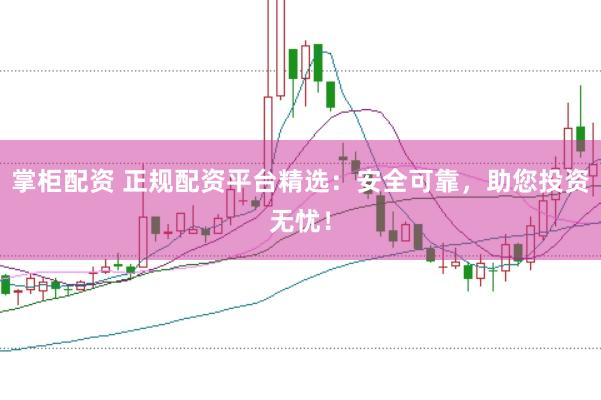 掌柜配资 正规配资平台精选：安全可靠，助您投资无忧！