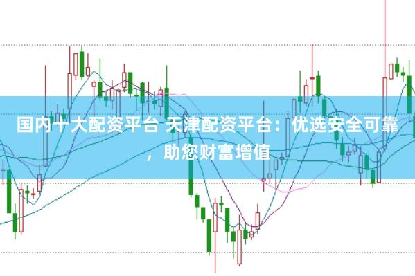国内十大配资平台 天津配资平台：优选安全可靠，助您财富增值