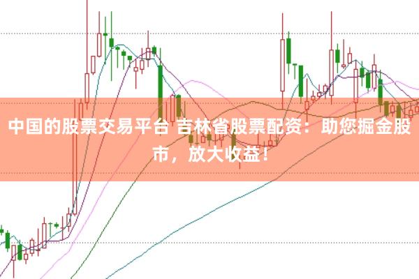 中国的股票交易平台 吉林省股票配资：助您掘金股市，放大收益！
