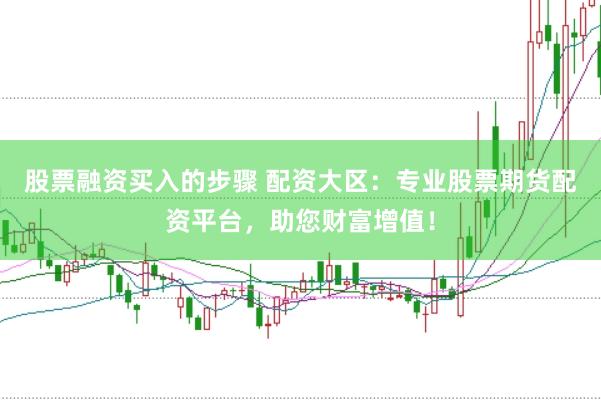 股票融资买入的步骤 配资大区：专业股票期货配资平台，助您财富增值！