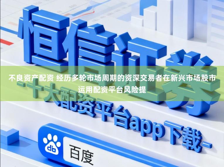 不良资产配资 经历多轮市场周期的资深交易者在新兴市场股市运用配资平台风险提