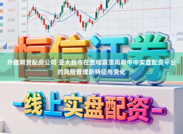 外盘期货配资公司 亚太股市在宽幅震荡周期中中实盘配资平台的风险管理新特征与变化