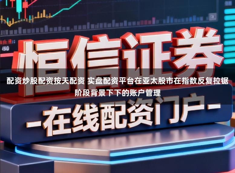 配资炒股配资按天配资 实盘配资平台在亚太股市在指数反复拉锯阶段背景下下的账户管理