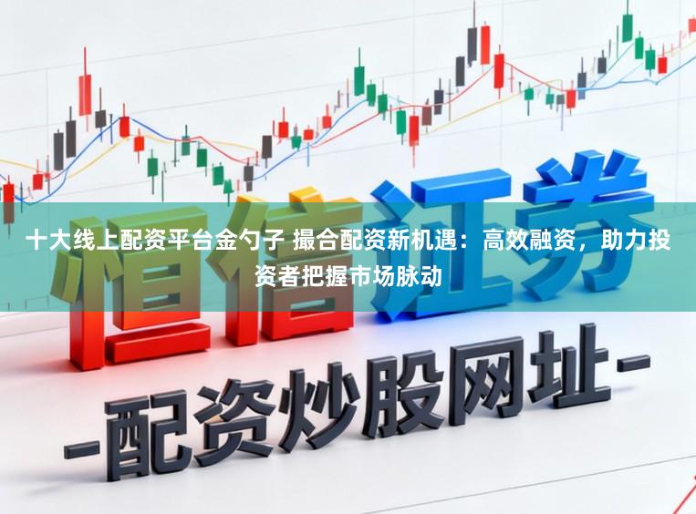 十大线上配资平台金勺子 撮合配资新机遇：高效融资，助力投资者把握市场脉动