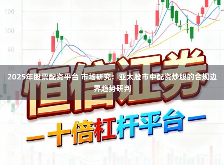 2025年股票配资平台 市场研究：亚太股市中配资炒股的合规边界趋势研判