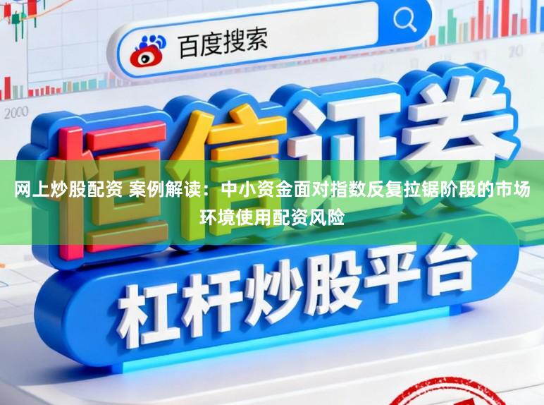 网上炒股配资 案例解读：中小资金面对指数反复拉锯阶段的市场环境使用配资风险