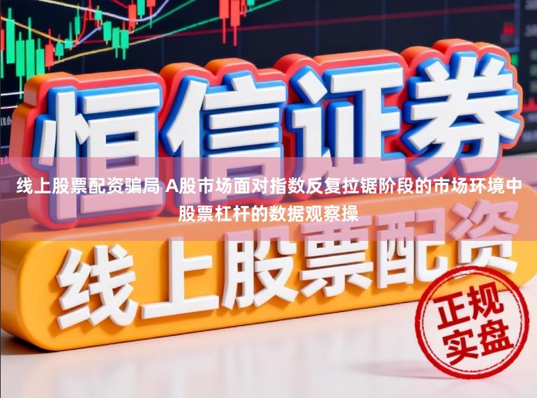 线上股票配资骗局 A股市场面对指数反复拉锯阶段的市场环境中股票杠杆的数据观察操