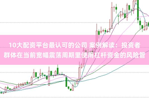 10大配资平台最认可的公司 案例解读：投资者群体在当前宽幅震荡周期里使用杠杆资金的风险管
