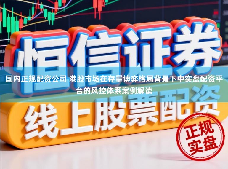 国内正规配资公司 港股市场在存量博弈格局背景下中实盘配资平台的风控体系案例解读